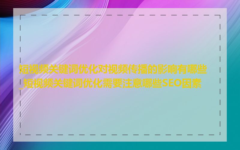 短视频关键词优化对视频传播的影响有哪些_短视频关键词优化需要注意哪些SEO因素