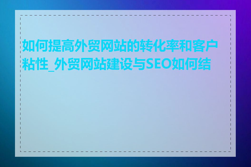 如何提高外贸网站的转化率和客户粘性_外贸网站建设与SEO如何结合