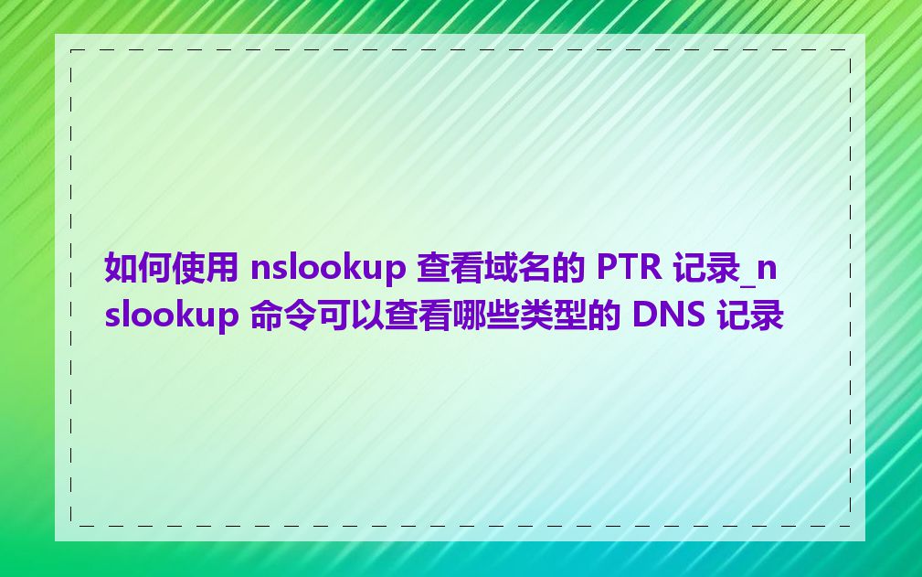 如何使用 nslookup 查看域名的 PTR 记录_nslookup 命令可以查看哪些类型的 DNS 记录