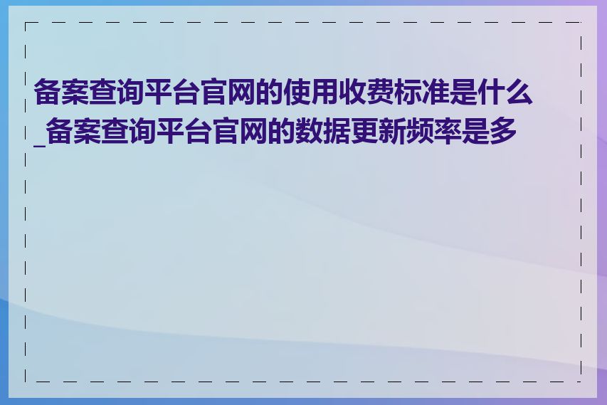 备案查询平台官网的使用收费标准是什么_备案查询平台官网的数据更新频率是多少