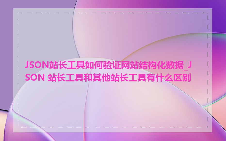 JSON站长工具如何验证网站结构化数据_JSON 站长工具和其他站长工具有什么区别