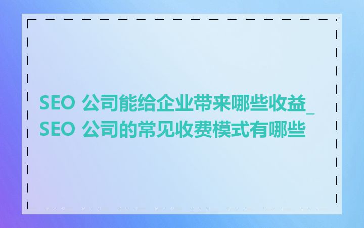 SEO 公司能给企业带来哪些收益_SEO 公司的常见收费模式有哪些