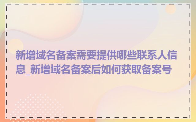 新增域名备案需要提供哪些联系人信息_新增域名备案后如何获取备案号