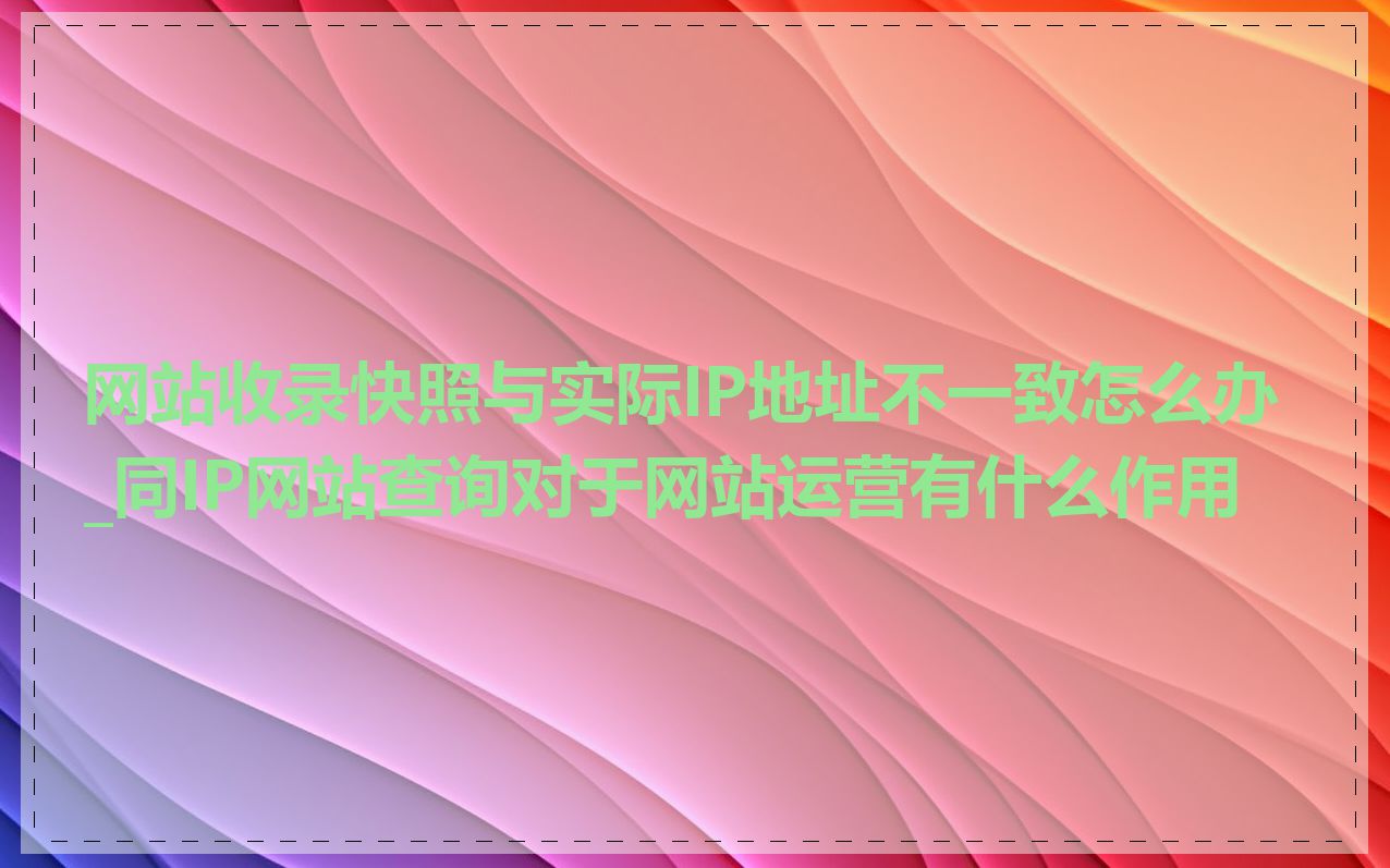 网站收录快照与实际IP地址不一致怎么办_同IP网站查询对于网站运营有什么作用