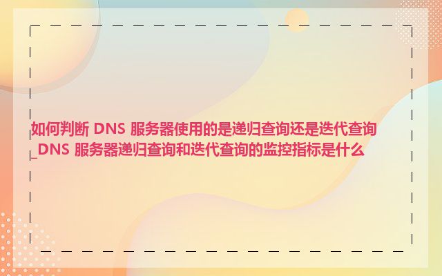 如何判断 DNS 服务器使用的是递归查询还是迭代查询_DNS 服务器递归查询和迭代查询的监控指标是什么