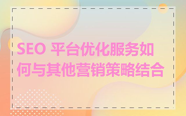 SEO 平台优化服务如何与其他营销策略结合