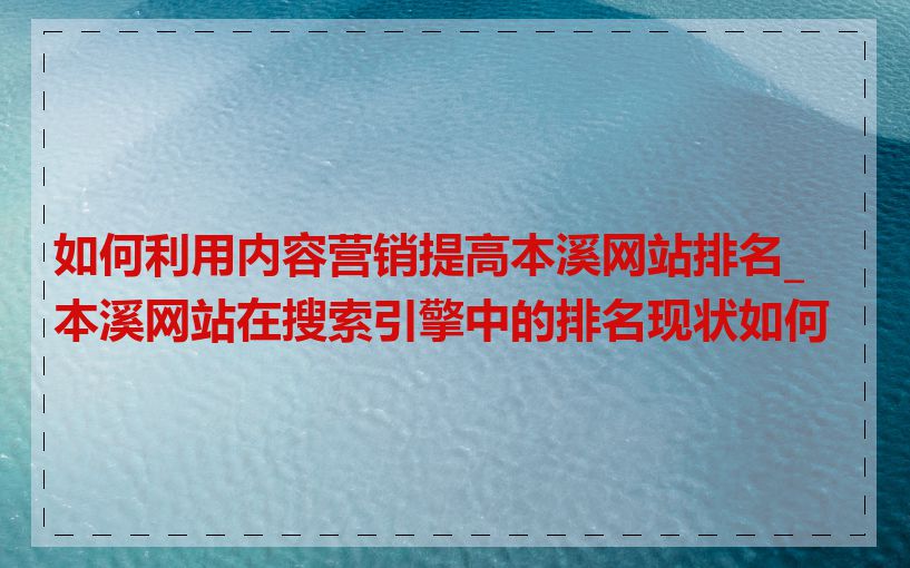 如何利用内容营销提高本溪网站排名_本溪网站在搜索引擎中的排名现状如何