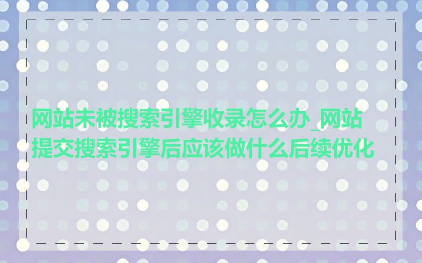 网站未被搜索引擎收录怎么办_网站提交搜索引擎后应该做什么后续优化