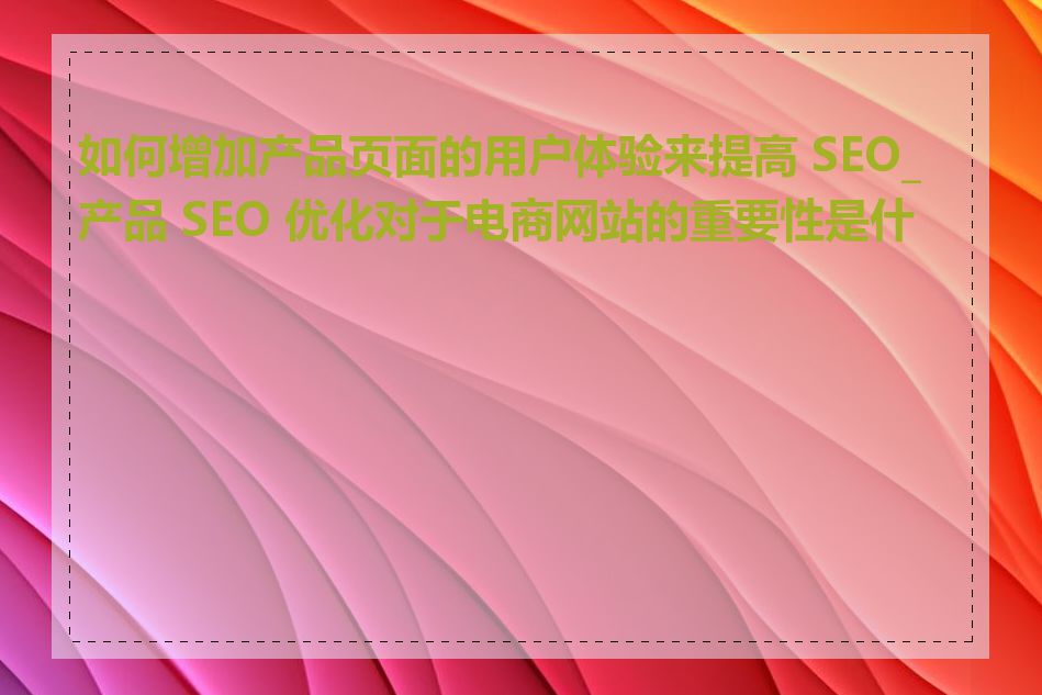 如何增加产品页面的用户体验来提高 SEO_产品 SEO 优化对于电商网站的重要性是什么