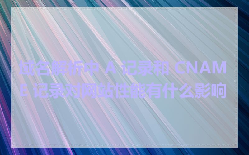 域名解析中 A 记录和 CNAME 记录对网站性能有什么影响