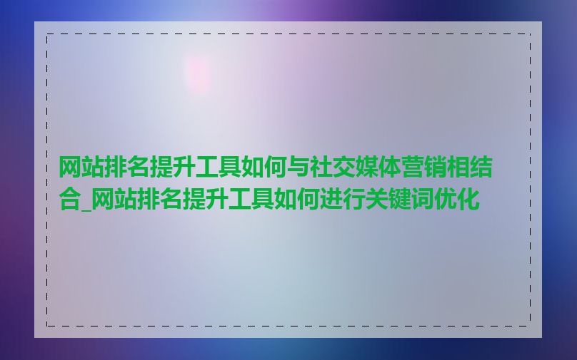 网站排名提升工具如何与社交媒体营销相结合_网站排名提升工具如何进行关键词优化