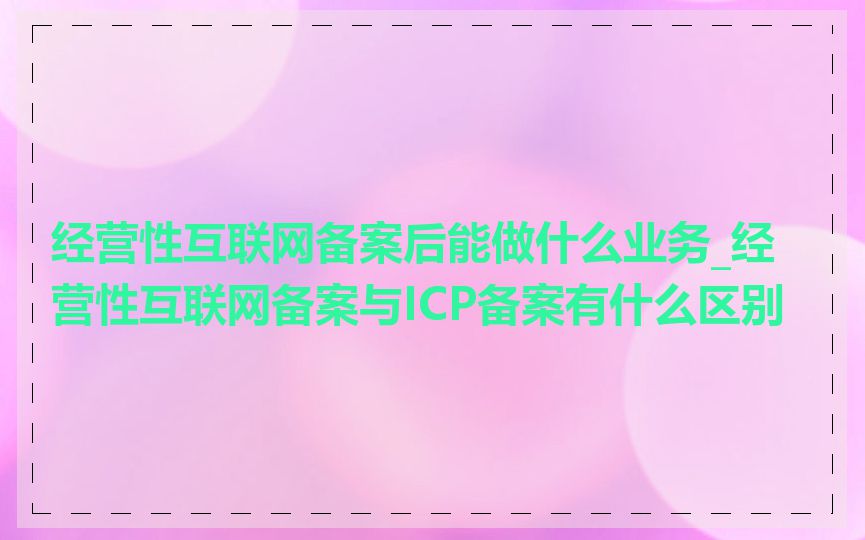 经营性互联网备案后能做什么业务_经营性互联网备案与ICP备案有什么区别