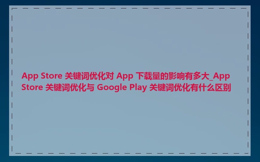 App Store 关键词优化对 App 下载量的影响有多大_App Store 关键词优化与 Google Play 关键词优化有什么区别