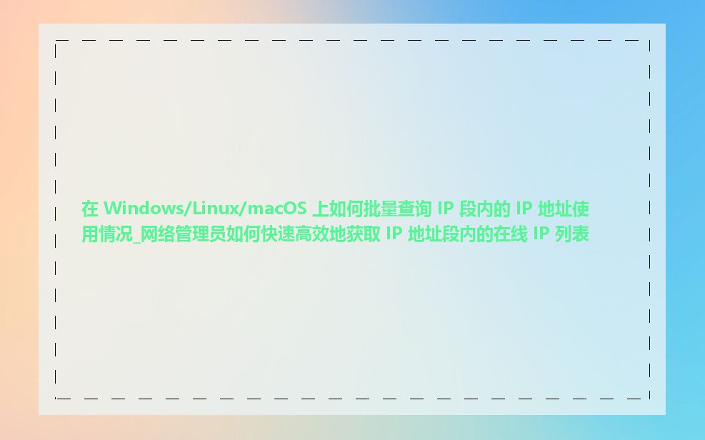 在 Windows/Linux/macOS 上如何批量查询 IP 段内的 IP 地址使用情况_网络管理员如何快速高效地获取 IP 地址段内的在线 IP 列表