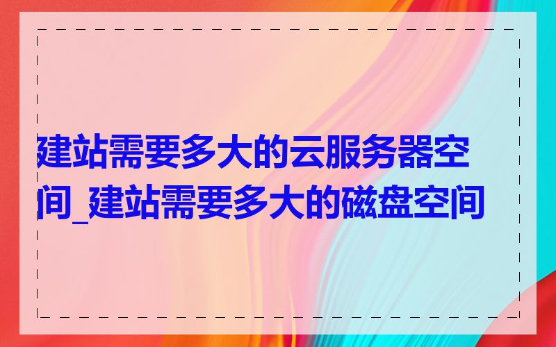 建站需要多大的云服务器空间_建站需要多大的磁盘空间