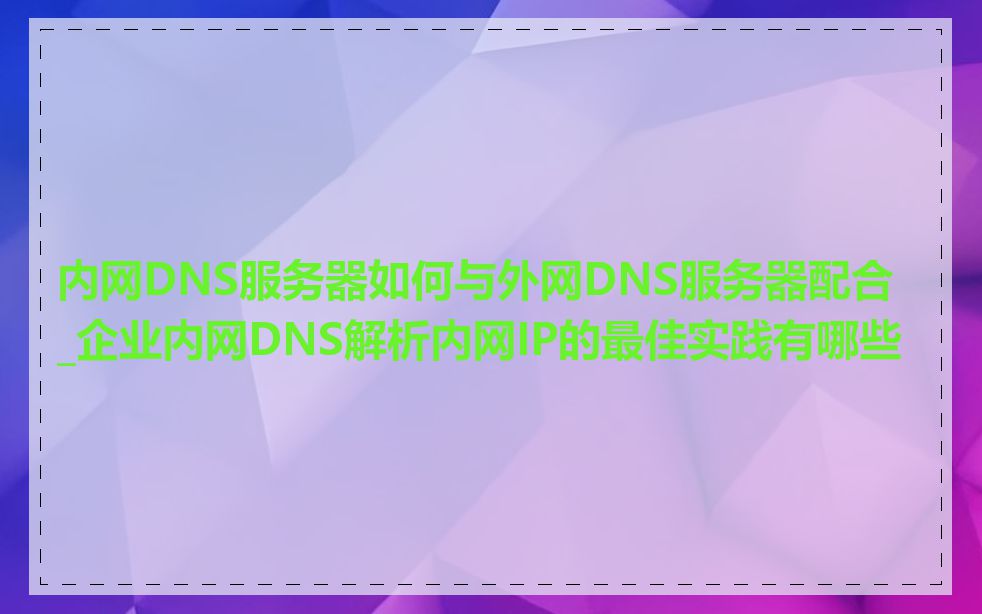 内网DNS服务器如何与外网DNS服务器配合_企业内网DNS解析内网IP的最佳实践有哪些