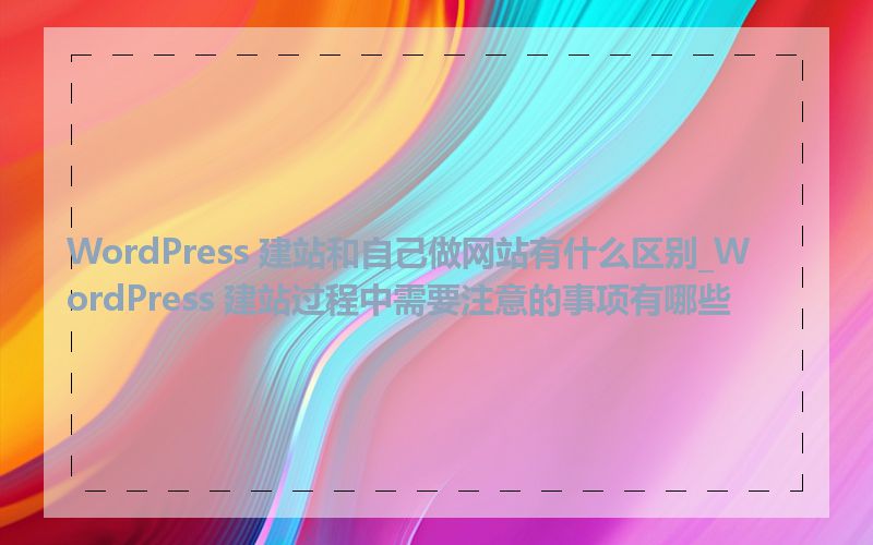 WordPress 建站和自己做网站有什么区别_WordPress 建站过程中需要注意的事项有哪些