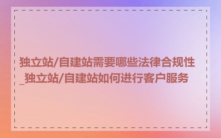 独立站/自建站需要哪些法律合规性_独立站/自建站如何进行客户服务