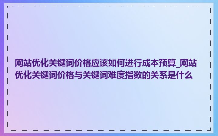 网站优化关键词价格应该如何进行成本预算_网站优化关键词价格与关键词难度指数的关系是什么