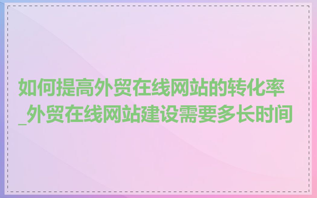 如何提高外贸在线网站的转化率_外贸在线网站建设需要多长时间