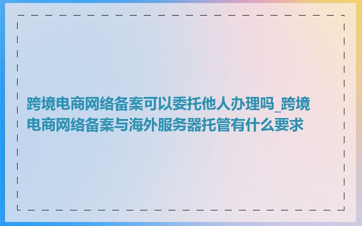 跨境电商网络备案可以委托他人办理吗_跨境电商网络备案与海外服务器托管有什么要求