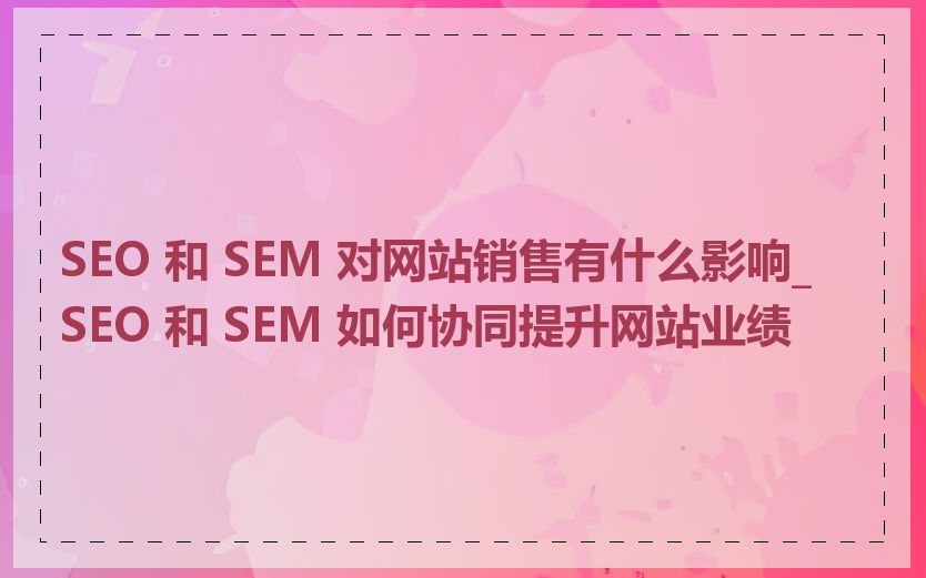 SEO 和 SEM 对网站销售有什么影响_SEO 和 SEM 如何协同提升网站业绩