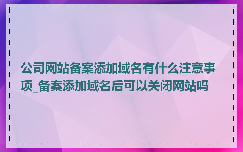 公司网站备案添加域名有什么注意事项_备案添加域名后可以关闭网站吗