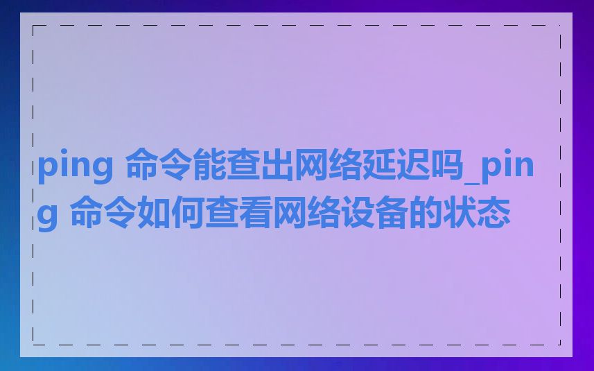 ping 命令能查出网络延迟吗_ping 命令如何查看网络设备的状态