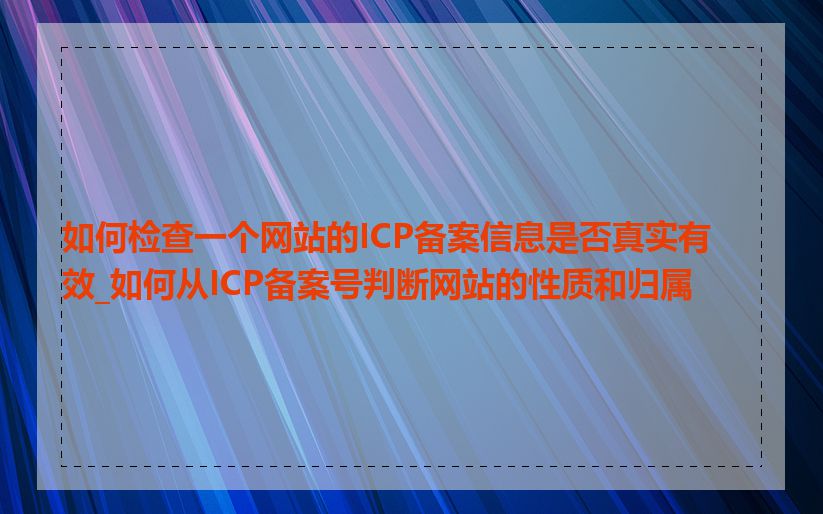 如何检查一个网站的ICP备案信息是否真实有效_如何从ICP备案号判断网站的性质和归属