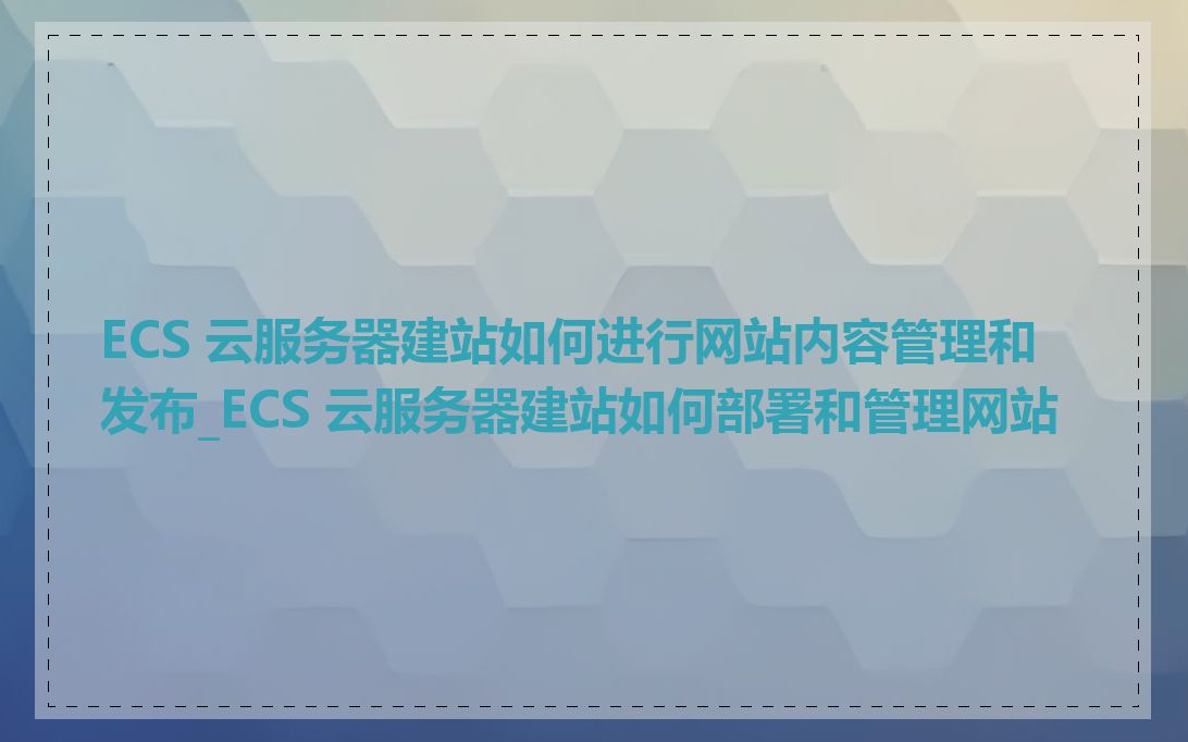 ECS 云服务器建站如何进行网站内容管理和发布_ECS 云服务器建站如何部署和管理网站