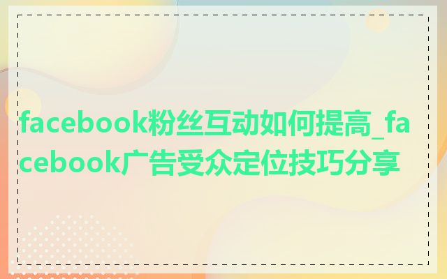 facebook粉丝互动如何提高_facebook广告受众定位技巧分享