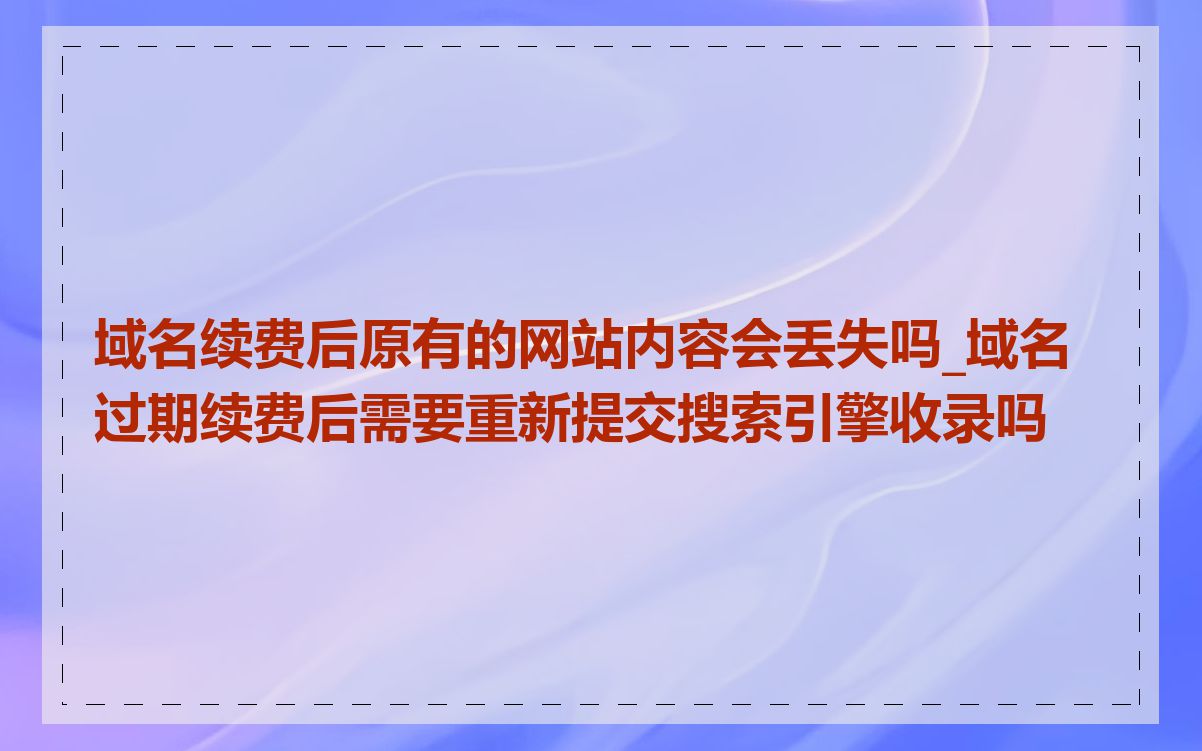 域名续费后原有的网站内容会丢失吗_域名过期续费后需要重新提交搜索引擎收录吗