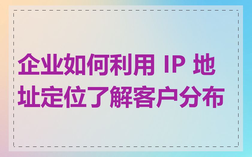 企业如何利用 IP 地址定位了解客户分布