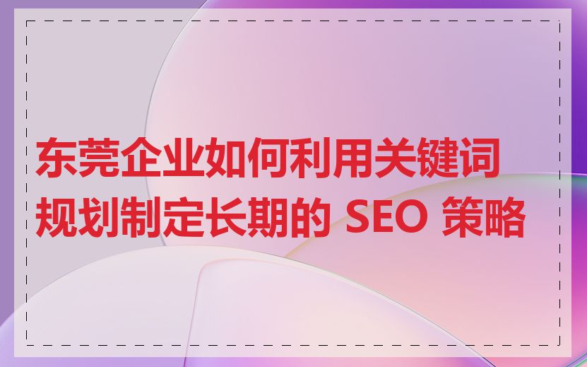 东莞企业如何利用关键词规划制定长期的 SEO 策略