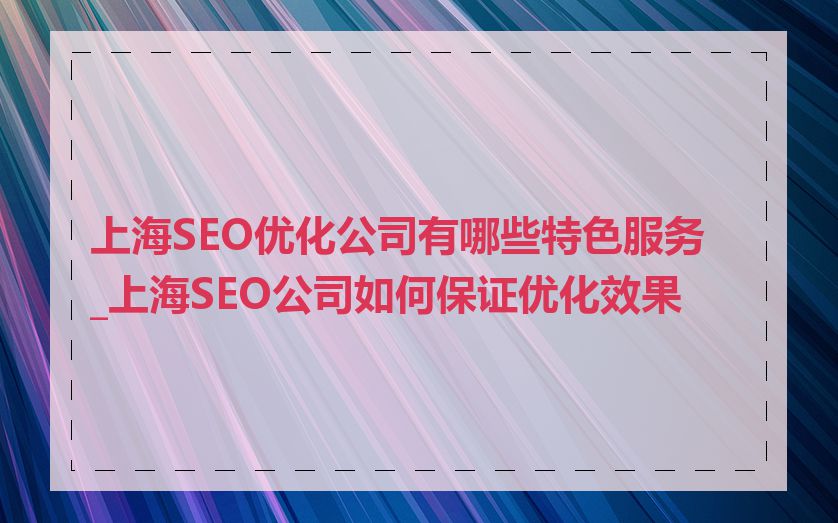 上海SEO优化公司有哪些特色服务_上海SEO公司如何保证优化效果