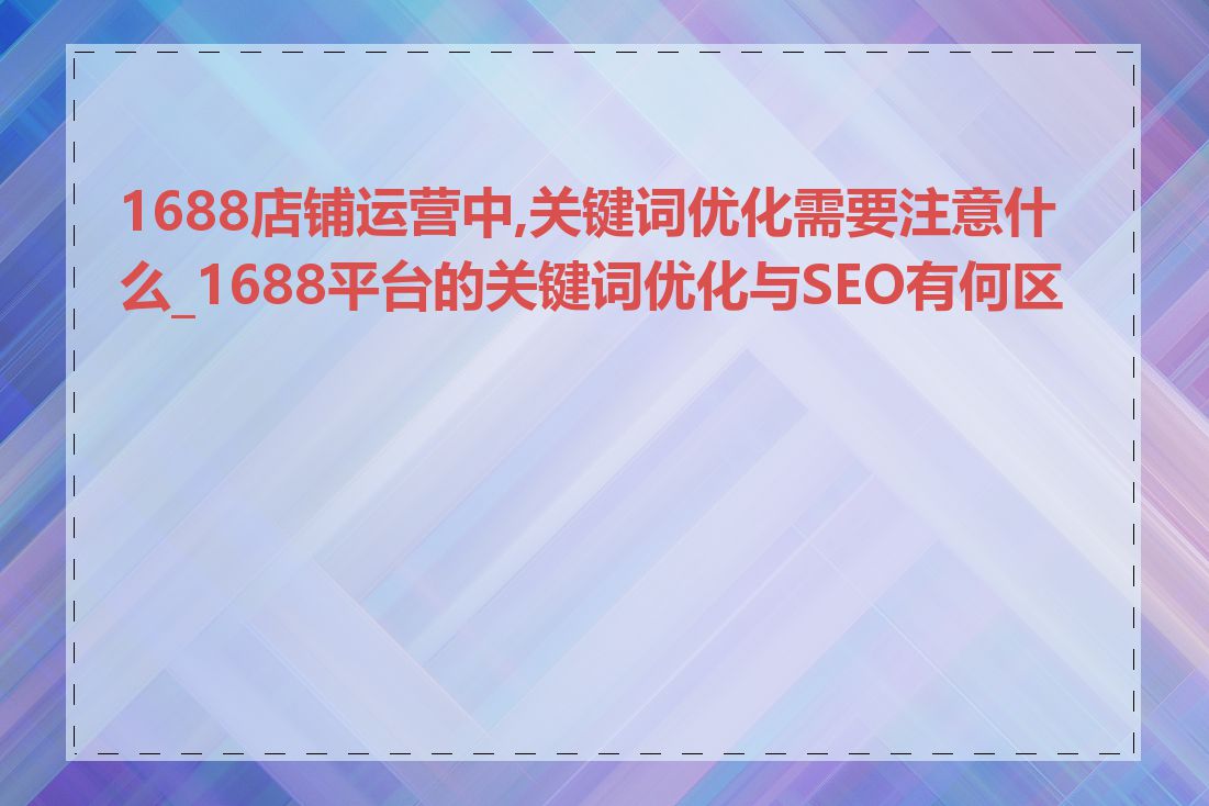 1688店铺运营中,关键词优化需要注意什么_1688平台的关键词优化与SEO有何区别