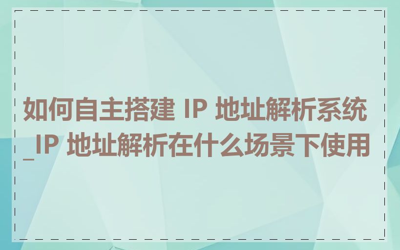 如何自主搭建 IP 地址解析系统_IP 地址解析在什么场景下使用