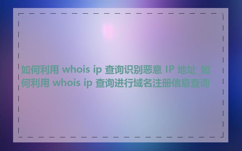 如何利用 whois ip 查询识别恶意 IP 地址_如何利用 whois ip 查询进行域名注册信息查询