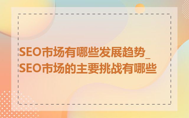 SEO市场有哪些发展趋势_SEO市场的主要挑战有哪些