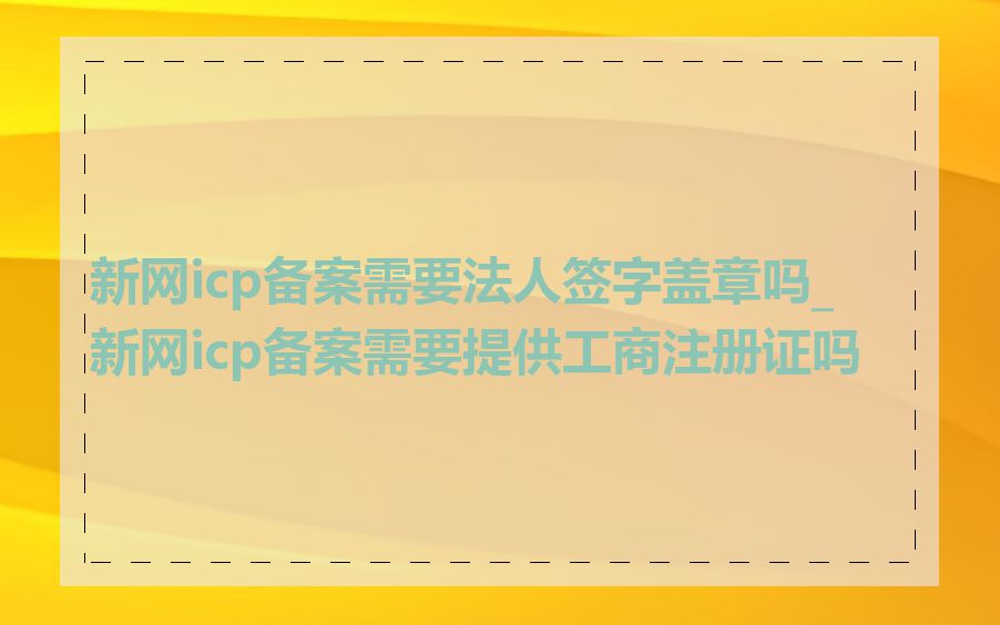 新网icp备案需要法人签字盖章吗_新网icp备案需要提供工商注册证吗