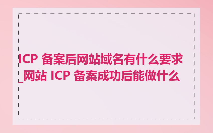 ICP 备案后网站域名有什么要求_网站 ICP 备案成功后能做什么