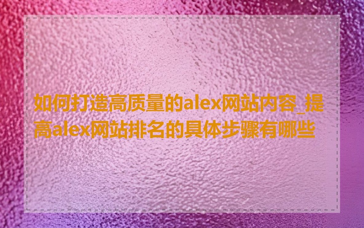 如何打造高质量的alex网站内容_提高alex网站排名的具体步骤有哪些