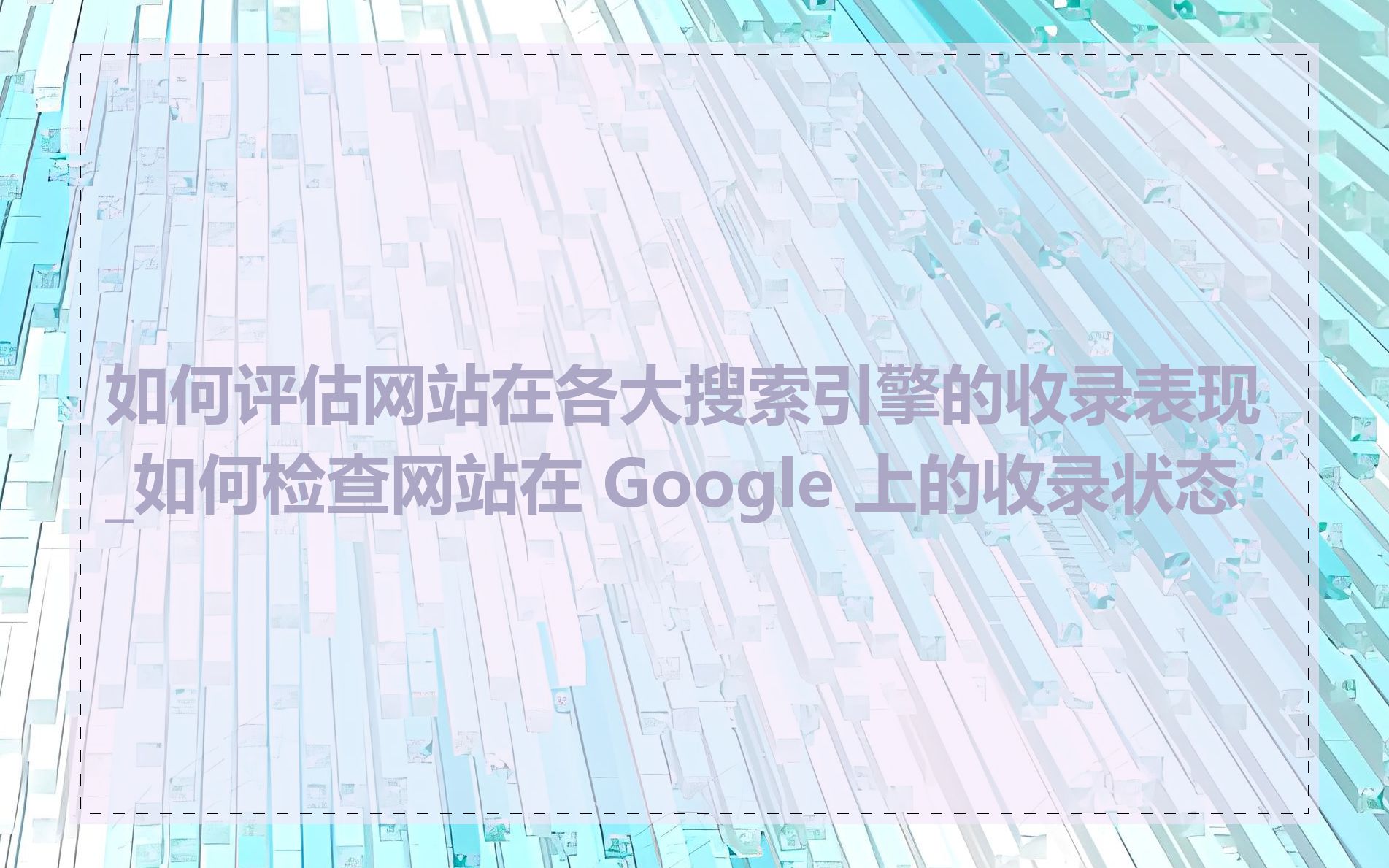 如何评估网站在各大搜索引擎的收录表现_如何检查网站在 Google 上的收录状态