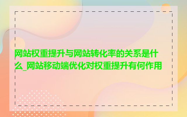 网站权重提升与网站转化率的关系是什么_网站移动端优化对权重提升有何作用