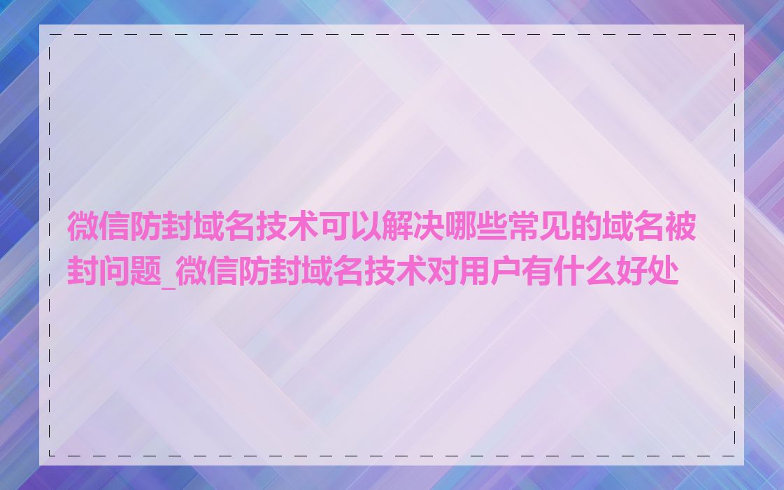 微信防封域名技术可以解决哪些常见的域名被封问题_微信防封域名技术对用户有什么好处