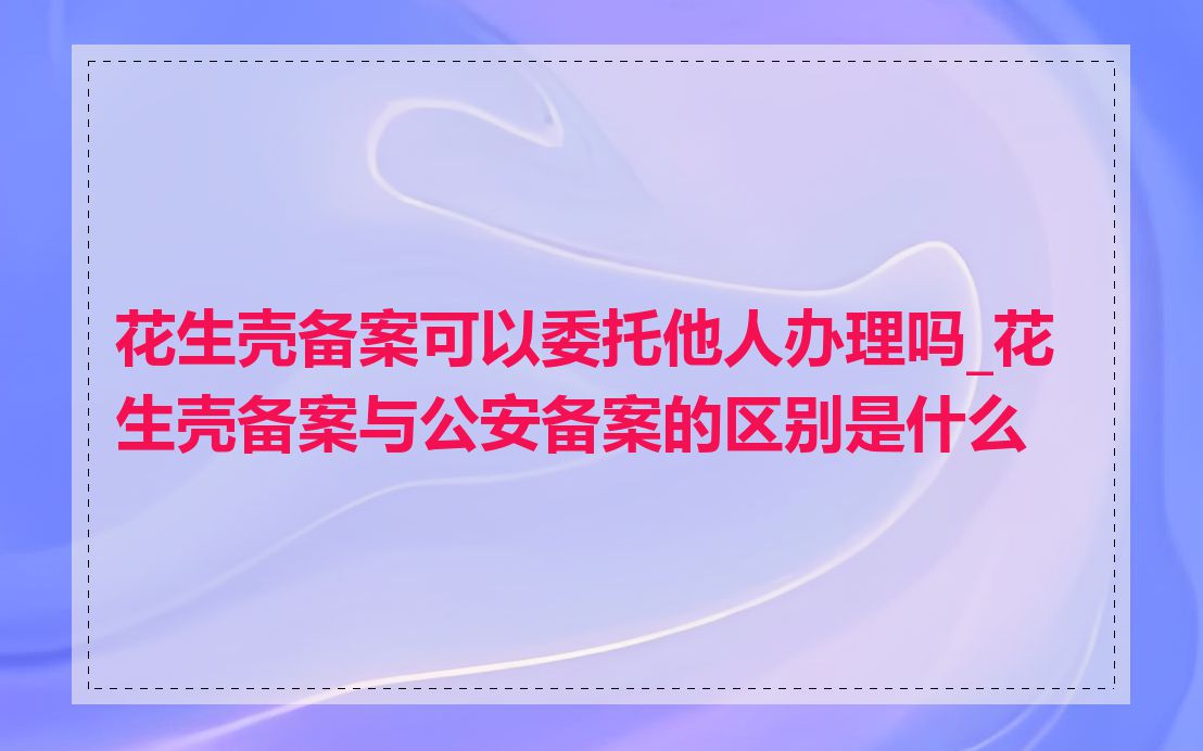 花生壳备案可以委托他人办理吗_花生壳备案与公安备案的区别是什么