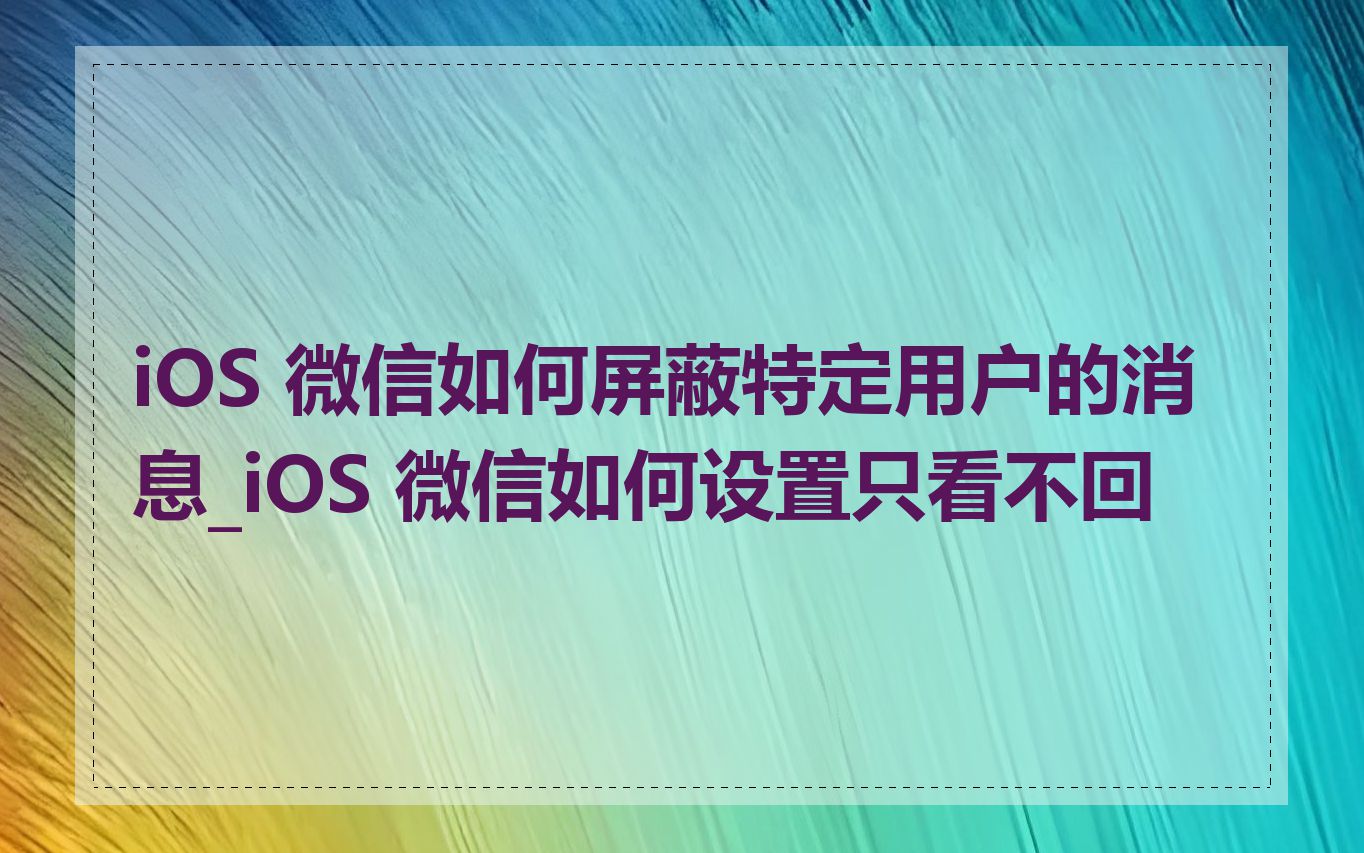 iOS 微信如何屏蔽特定用户的消息_iOS 微信如何设置只看不回