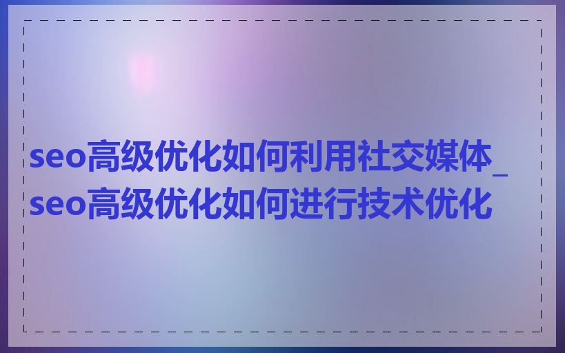 seo高级优化如何利用社交媒体_seo高级优化如何进行技术优化