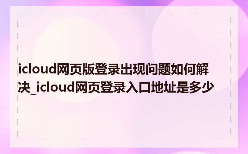 icloud网页版登录出现问题如何解决_icloud网页登录入口地址是多少