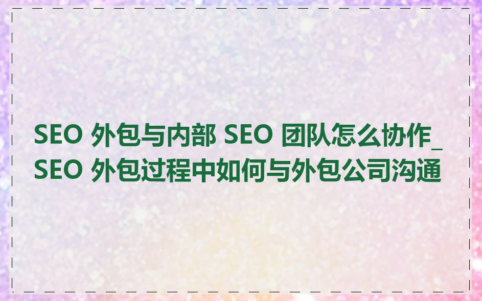 SEO 外包与内部 SEO 团队怎么协作_SEO 外包过程中如何与外包公司沟通